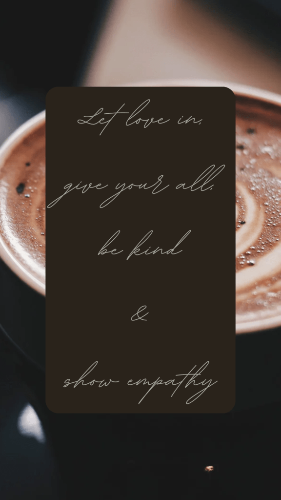 Design made in Canva, “let love in, give your all, be kind & show empathy” quote by myself; Alexandra Griffiths. Dark color scheme latte in the background.
